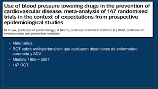 • Metanálisis
• RCT sobre antihipertensivos que evaluaran desenlaces de enfermedad
coronaria y ACV
• Medline 1966 – 2007
• 147 RCT
BMJ 2009;338:b1665
 