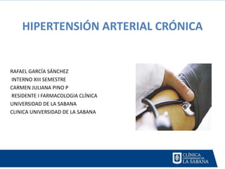 HIPERTENSIÓN ARTERIAL CRÓNICA


RAFAEL GARCÍA SÁNCHEZ
INTERNO XIII SEMESTRE
CARMEN JULIANA PINO P
RESIDENTE I FARMACOLOGIA CLÍNICA
UNIVERSIDAD DE LA SABANA
CLINICA UNIVERSIDAD DE LA SABANA
 