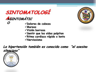 SINTOMATOLOGÍ
 A:
 ASINTOMÁTIC
  O          Dolores de cabeza
             Mareos
             Visión borrosa
             Sentir que los oídos palpitan
             Ritmo cardiaco rápido o lento
             Nerviosismo

La hipertensión también es conocida como “el asesino
silencioso”
 
