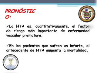 PRONÓSTIC
O:
La HTA es, cuantitativamente, el factor
de riesgo más importante de enfermedad
vascular prematura.

En los pacientes que sufren un infarto, el
antecedente de HTA aumenta la mortalidad.
 
