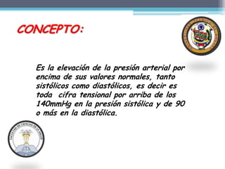 CONCEPTO:


  Es la elevación de la presión arterial por
  encima de sus valores normales, tanto
  sistólicos como diastólicos, es decir es
  toda cifra tensional por arriba de los
  140mmHg en la presión sistólica y de 90
  o más en la diastólica.
 