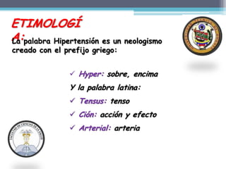 ETIMOLOGÍ
A:palabra Hipertensión es un neologismo
La
creado con el prefijo griego:


                Hyper: sobre, encima
               Y la palabra latina:
                Tensus: tenso
                Ción: acción y efecto
                Arterial: arteria
 