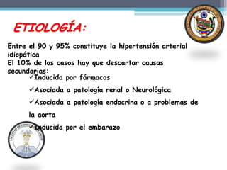 ETIOLOGÍA:
Entre el 90 y 95% constituye la hipertensión arterial
idiopática
El 10% de los casos hay que descartar causas
secundarias:
       Inducida por fármacos
      Asociada a patología renal o Neurológica
      Asociada a patología endocrina o a problemas de
      la aorta
      Inducida por el embarazo
 