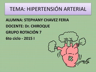 TEMA: HIPERTENSIÓN ARTERIAL
ALUMNA: STEPHANY CHAVEZ FERIA
DOCENTE: Dr. CHIROQUE
GRUPO ROTACIÓN 7
6to ciclo - 2015 I
 