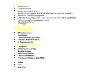 Endocrinas
 Suprarrenales
 Feocromocitoma.
 Aldosteronismo primario.
 -Producción excesiva de: DOC y 18OH-DOC y otros mineralocorticoides.
 Hiperplasia suprarrenal congénita
 Síndrome de Cushing por tumoración suprarrenal, por tumores hipofisarios.
 Tumores cromafines extrasuprarrenales.
Hiperparatiroidismo.
Acromegalia.
HT por embarazo.
Coartación de la aorta.
Trastornos neurológicos.
 HT intracraneana.
 Cuadriplejía.
 Envenenamiento por plomo.
 Síndrome de Guillain-Barré.
 6.- Post-operatorio.
Fármacos y sustancias químicas.
 Ciclosporina.
 Anticonceptivos orales.
 Glucocorticoides.
 Mineralocorticoides.
 Simpaticomiméticos.
 Tiramina e inhibidores de la MAO.
Tóxicas
 Plomo.
 Talio.
 Mercurio.
 