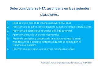 Debe considerarse HTA secundaria en las siguientes
situaciones.
1. Edad de inicio menor de 30 años o mayor de 60 años
2. Hipertensión de difícil control después de haber iniciado el tratamiento
3. Hipertensión estable que se vuelve difícil de controlar
4. Aparición clínica de una crisis hipertensiva
5. Presencia de signos y síntomas de una causa secundaria como
hipopotasemia o alcalosis metabólica que no se explica por el
tratamiento diurético
6. Hipertensión que sigue una herencia mendeliana simple
Washington , manual terapeutica medica 32º edicion pag 86-87, 2007
 