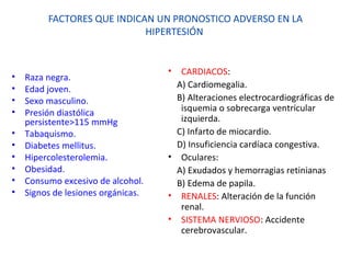 FACTORES QUE INDICAN UN PRONOSTICO ADVERSO EN LA
HIPERTESIÓN
• Raza negra.
• Edad joven.
• Sexo masculino.
• Presión diastólica
persistente>115 mmHg
• Tabaquismo.
• Diabetes mellitus.
• Hipercolesterolemia.
• Obesidad.
• Consumo excesivo de alcohol.
• Signos de lesiones orgánicas.
• CARDIACOS:
A) Cardiomegalia.
B) Alteraciones electrocardiográficas de
isquemia o sobrecarga ventricular
izquierda.
C) Infarto de miocardio.
D) Insuficiencia cardíaca congestiva.
• Oculares:
A) Exudados y hemorragias retinianas
B) Edema de papila.
• RENALES: Alteración de la función
renal.
• SISTEMA NERVIOSO: Accidente
cerebrovascular.
 