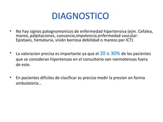 DIAGNOSTICO
• No hay signos patognomonicos de enfermedad hipertensiva (ejm. Cefalea,
mareo, palpitaciones, cansancio,impotencia,enfermedad vascular:
Epistaxis, hematuria, visión borrosa debilidad o mareos por ICT)
• La valoracion precisa es importante ya que el 20 o 30% de los pacientes
que se consideran hipertensos en el consultorio son normotensos fuera
de este.
• En pacientes dificiles de clasificar es preciso medir la presion en forma
ambulatoria…
 
