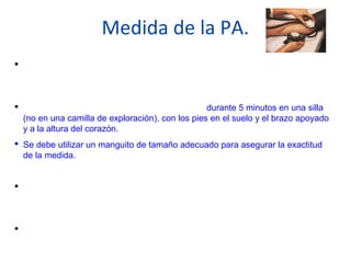 Medida de la PA.
 Utilizar un método auscultatorio con un aparato adecuadamente calibrado y
validado.
 El paciente debe estar tranquilamente sentado durante 5 minutos en una silla
(no en una camilla de exploración), con los pies en el suelo y el brazo apoyado
y a la altura del corazón.
 Se debe utilizar un manguito de tamaño adecuado para asegurar la exactitud
de la medida.
 Deben hacerse al menos dos medidas, a menos que sea de +210/120 o con
signos de lesion a organos diana.
 El personal sanitario debe proporcionar al paciente sus cifras exactas de TA y
los objetivos a alcanzar, tanto verbalmente como por escrito.
 