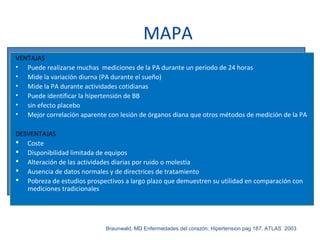 MAPA
VENTAJAS
• Puede realizarse muchas mediciones de la PA durante un periodo de 24 horas
• Mide la variación diurna (PA durante el sueño)
• Mide la PA durante actividades cotidianas
• Puede identificar la hipertensión de BB
• sin efecto placebo
• Mejor correlación aparente con lesión de órganos diana que otros métodos de medición de la PA
DESVENTAJAS
 Coste
 Disponibilidad limitada de equipos
 Alteración de las actividades diarias por ruido o molestia
 Ausencia de datos normales y de directrices de tratamiento
 Pobreza de estudios prospectivos a largo plazo que demuestren su utilidad en comparación con
mediciones tradicionales
Braunwald, MD Enfermedades del corazón; Hipertension pag 187, ATLAS 2003
 