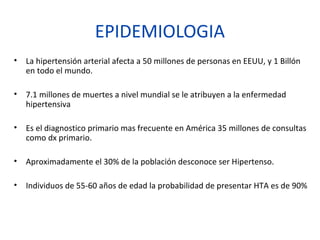 EPIDEMIOLOGIA
• La hipertensión arterial afecta a 50 millones de personas en EEUU, y 1 Billón
en todo el mundo.
• 7.1 millones de muertes a nivel mundial se le atribuyen a la enfermedad
hipertensiva
• Es el diagnostico primario mas frecuente en América 35 millones de consultas
como dx primario.
• Aproximadamente el 30% de la población desconoce ser Hipertenso.
• Individuos de 55-60 años de edad la probabilidad de presentar HTA es de 90%
 