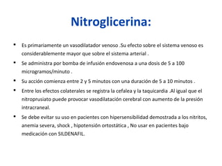 Nitroglicerina:
 Es primariamente un vasodilatador venoso .Su efecto sobre el sistema venoso es
considerablemente mayor que sobre el sistema arterial .
 Se administra por bomba de infusión endovenosa a una dosis de 5 a 100
microgramos/minuto .
 Su acción comienza entre 2 y 5 minutos con una duración de 5 a 10 minutos .
 Entre los efectos colaterales se registra la cefalea y la taquicardia .Al igual que el
nitroprusiato puede provocar vasodilatación cerebral con aumento de la presión
intracraneal.
 Se debe evitar su uso en pacientes con hipersensibilidad demostrada a los nitritos,
anemia severa, shock , hipotensión ortostática , No usar en pacientes bajo
medicación con SILDENAFIL.
 