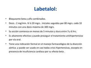 Labetalol:
• Bloqueante beta y alfa combinados.
• Dosis : 2 mg/min. IV ó 20 mgrs . iniciales seguidos por 80 mgrs. cada 10
minutos con una dosis máxima de 300 mgrs.
• Su acción comienza en menos de 5 minutos y dura entre 3 y 6 hrs.
• Es altamente efectivo y puede proseguir el tratamiento antihipertensivo
por vía oral.
• Tiene una indicación formal en el manejo farmacológico de la disección
aórtica .y puede ser usado en casi todas crisis hipertensivas, excepto en
presencia de insuficiencia cardíaca por su efecto beta .
 