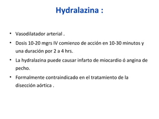 Hydralazina :
• Vasodilatador arterial .
• Dosis 10-20 mgrs IV comienzo de acción en 10-30 minutos y
una duración por 2 a 4 hrs.
• La hydralazina puede causar infarto de miocardio ó angina de
pecho.
• Formalmente contraindicado en el tratamiento de la
disección aórtica .
 