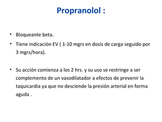 Propranolol :
• Bloqueante beta.
• Tiene indicación EV ( 1-10 mgrs en dosis de carga seguido por
3 mgrs/hora).
• Su acción comienza a los 2 hrs. y su uso se restringe a ser
complemento de un vasodilatador a efectos de prevenir la
taquicardia ya que no desciende la presión arterial en forma
aguda .
 