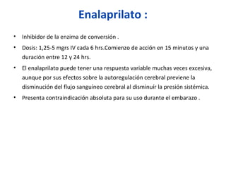 Enalaprilato :
• Inhibidor de la enzima de conversión .
• Dosis: 1,25-5 mgrs IV cada 6 hrs.Comienzo de acción en 15 minutos y una
duración entre 12 y 24 hrs.
• El enalaprilato puede tener una respuesta variable muchas veces excesiva,
aunque por sus efectos sobre la autoregulación cerebral previene la
disminución del flujo sanguíneo cerebral al disminuír la presión sistémica.
• Presenta contraindicación absoluta para su uso durante el embarazo .
 