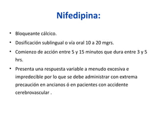 Nifedipina:
• Bloqueante cálcico.
• Dosificación sublingual o vía oral 10 a 20 mgrs.
• Comienzo de acción entre 5 y 15 minutos que dura entre 3 y 5
hrs.
• Presenta una respuesta variable a menudo excesiva e
impredecible por lo que se debe administrar con extrema
precaución en ancianos ó en pacientes con accidente
cerebrovascular .
 