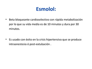 Esmolol:
• Beta bloqueante cardioselectivo con rápida metabolización
por lo que su vida media es de 10 minutos y dura por 30
minutos.
• Es usado con éxito en la crisis hipertensiva que se produce
intraanestesia ó post-extubación .
 