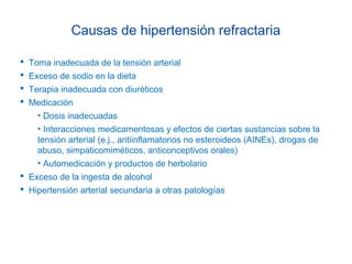 Causas de hipertensión refractaria
 Toma inadecuada de la tensión arterial
 Exceso de sodio en la dieta
 Terapia inadecuada con diuréticos
 Medicación
• Dosis inadecuadas
• Interacciones medicamentosas y efectos de ciertas sustancias sobre la
tensión arterial (e.j., antiinflamatorios no esteroideos (AINEs), drogas de
abuso, simpaticomiméticos, anticonceptivos orales)
• Automedicación y productos de herbolario
 Exceso de la ingesta de alcohol
 Hipertensión arterial secundaria a otras patologías
 