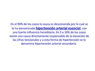 En el 90% de los casos la causa es desconocida por lo cual se
le ha denominado hipertensión arterial esencial, con
una fuerte influencia hereditaria. En 5 a 10% de los casos
existe una causa directamente responsable de la elevación de
las cifras tensionales y a esta forma de hipertensión se le
denomina hipertensión arterial secundaria.
 