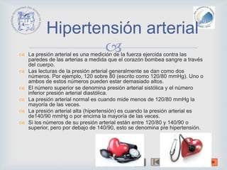  La presión arterial es una medición de la fuerza ejercida contra las
paredes de las arterias a medida que el corazón bombea sangre a través
del cuerpo.
 Las lecturas de la presión arterial generalmente se dan como dos
números. Por ejemplo, 120 sobre 80 (escrito como 120/80 mmHg). Uno o
ambos de estos números pueden estar demasiado altos.
 El número superior se denomina presión arterial sistólica y el número
inferior presión arterial diastólica.
 La presión arterial normal es cuando mide menos de 120/80 mmHg la
mayoría de las veces.
 La presión arterial alta (hipertensión) es cuando la presión arterial es
de140/90 mmHg o por encima la mayoría de las veces.
 Si los números de su presión arterial están entre 120/80 y 140/90 o
superior, pero por debajo de 140/90, esto se denomina pre hipertensión.
Hipertensión arterial
 