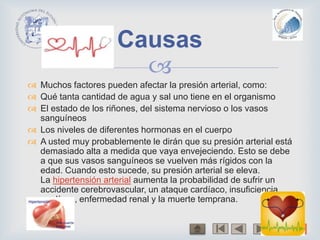 
 Muchos factores pueden afectar la presión arterial, como:
 Qué tanta cantidad de agua y sal uno tiene en el organismo
 El estado de los riñones, del sistema nervioso o los vasos
sanguíneos
 Los niveles de diferentes hormonas en el cuerpo
 A usted muy probablemente le dirán que su presión arterial está
demasiado alta a medida que vaya envejeciendo. Esto se debe
a que sus vasos sanguíneos se vuelven más rígidos con la
edad. Cuando esto sucede, su presión arterial se eleva.
La hipertensión arterial aumenta la probabilidad de sufrir un
accidente cerebrovascular, un ataque cardíaco, insuficiencia
cardíaca, enfermedad renal y la muerte temprana.
Causas
 
