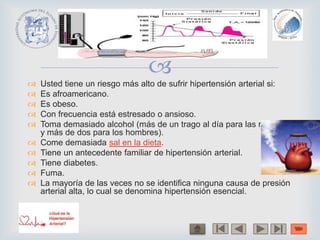 
 Usted tiene un riesgo más alto de sufrir hipertensión arterial si:
 Es afroamericano.
 Es obeso.
 Con frecuencia está estresado o ansioso.
 Toma demasiado alcohol (más de un trago al día para las mujeres
y más de dos para los hombres).
 Come demasiada sal en la dieta.
 Tiene un antecedente familiar de hipertensión arterial.
 Tiene diabetes.
 Fuma.
 La mayoría de las veces no se identifica ninguna causa de presión
arterial alta, lo cual se denomina hipertensión esencial.
 