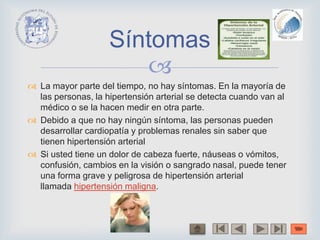 
 La mayor parte del tiempo, no hay síntomas. En la mayoría de
las personas, la hipertensión arterial se detecta cuando van al
médico o se la hacen medir en otra parte.
 Debido a que no hay ningún síntoma, las personas pueden
desarrollar cardiopatía y problemas renales sin saber que
tienen hipertensión arterial
 Si usted tiene un dolor de cabeza fuerte, náuseas o vómitos,
confusión, cambios en la visión o sangrado nasal, puede tener
una forma grave y peligrosa de hipertensión arterial
llamada hipertensión maligna.
Síntomas
 