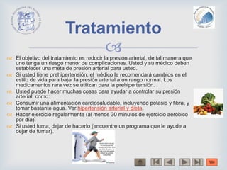  El objetivo del tratamiento es reducir la presión arterial, de tal manera que
uno tenga un riesgo menor de complicaciones. Usted y su médico deben
establecer una meta de presión arterial para usted.
 Si usted tiene prehipertensión, el médico le recomendará cambios en el
estilo de vida para bajar la presión arterial a un rango normal. Los
medicamentos rara vez se utilizan para la prehipertensión.
 Usted puede hacer muchas cosas para ayudar a controlar su presión
arterial, como:
 Consumir una alimentación cardiosaludable, incluyendo potasio y fibra, y
tomar bastante agua. Ver:hipertensión arterial y dieta.
 Hacer ejercicio regularmente (al menos 30 minutos de ejercicio aeróbico
por día).
 Si usted fuma, dejar de hacerlo (encuentre un programa que le ayude a
dejar de fumar).
Tratamiento
 