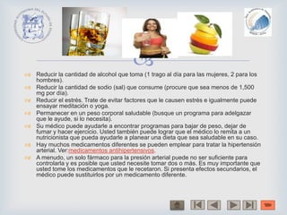  Reducir la cantidad de alcohol que toma (1 trago al día para las mujeres, 2 para los
hombres).
 Reducir la cantidad de sodio (sal) que consume (procure que sea menos de 1,500
mg por día).
 Reducir el estrés. Trate de evitar factores que le causen estrés e igualmente puede
ensayar meditación o yoga.
 Permanecer en un peso corporal saludable (busque un programa para adelgazar
que le ayude, si lo necesita).
 Su médico puede ayudarle a encontrar programas para bajar de peso, dejar de
fumar y hacer ejercicio. Usted también puede lograr que el médico lo remita a un
nutricionista que pueda ayudarle a planear una dieta que sea saludable en su caso.
 Hay muchos medicamentos diferentes se pueden emplear para tratar la hipertensión
arterial. Ver:medicamentos antihipertensivos.
 A menudo, un solo fármaco para la presión arterial puede no ser suficiente para
controlarla y es posible que usted necesite tomar dos o más. Es muy importante que
usted tome los medicamentos que le recetaron. Si presenta efectos secundarios, el
médico puede sustituirlos por un medicamento diferente.
 