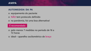 AMPA
AUTOMEDIDA DA PA
o equipamento do paciente
o NÃO tem protocolo definido
o na pandemia, foi uma boa alternativa!
o pelo menos 7 medidas no período de 16 a
72 horas
o ideal – aparelho oscilométrico de braço
É recomendado
 