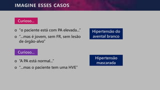 IMAGINE ESSES CASOS
Curioso...
o “o paciente está com PA elevada...”
o “...mas é jovem, sem FR, sem lesão
de órgão-alvo”
Curioso...
o “A PA está normal...”
o “...mas o paciente tem uma HVE”
Hipertensão do
avental branco
Hipertensão
mascarada
 