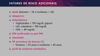FATORES DE RISCO ADICIONAIS
o idade (homem > 55 e mulheres > 65)
o tabagismo
o dislipidemias:
• triglicérides > 150 mg/dL (jejum)
• LDL colesterol > 100 mg/dL
• HDL < 40 mg/dL
o DM confirmado ou pré-DM
o obesidade
o HF prematura de doença CV:
• homens < 55 anos e mulheres < 65 anos
o perfil de síndrome metabólica
 