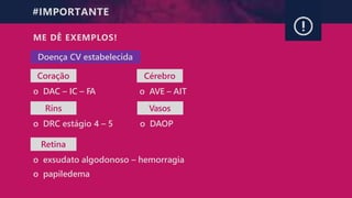 #IMPORTANTE
ME DÊ EXEMPLOS!
Coração
o DAC – IC – FA
Rins
o DRC estágio 4 – 5
Retina
o exsudato algodonoso – hemorragia
o papiledema
Doença CV estabelecida
Cérebro
o AVE – AIT
Vasos
o DAOP
 