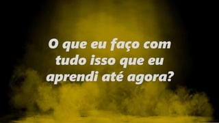 O que eu faço com
tudo isso que eu
aprendi até agora?
 