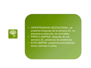 • HIPERTENSION GESTACIONAL: se
presenta Después de la semana 20, no
presenta proteinuria, se normaliza.
• PREECLAMPSIA: después de ma
semana 20, presencia de proteinuria.
• ECPLAMPSIA: presencia convulsiones
tonico clonicas o coma.
 
