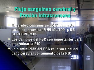 Flujo sanguíneo cerebral yFlujo sanguíneo cerebral y
Presión intracraneanaPresión intracraneana
 El cerebro consume un 15 % del gastoEl cerebro consume un 15 % del gasto
cardíaco, necesita 45-55 ML/100cardíaco, necesita 45-55 ML/100 gg DEDE
CEREBRO/MINCEREBRO/MIN
 Los Cambios del FSC son importantes paraLos Cambios del FSC son importantes para
determinar la PICdeterminar la PIC
 La disminución del FSC es la vía final delLa disminución del FSC es la vía final del
daño cerebral por aumento de la PICdaño cerebral por aumento de la PIC
 
