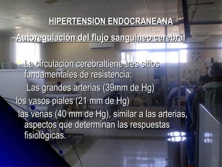 HIPERTENSION ENDOCRANEANAHIPERTENSION ENDOCRANEANA
Autoregulación del flujo sanguineo cerebralAutoregulación del flujo sanguineo cerebral
 La circulación cerebraltiene tres sitiosLa circulación cerebraltiene tres sitios
fundamentales de resistencia:fundamentales de resistencia:
Las grandes arterias (39mm de Hg)Las grandes arterias (39mm de Hg)
los vasos piales (21 mm de Hg)los vasos piales (21 mm de Hg)
las venas (40 mm de Hg), similar a las arterias,las venas (40 mm de Hg), similar a las arterias,
aspectos que determinan las respuestasaspectos que determinan las respuestas
fisiológicas.fisiológicas.
 