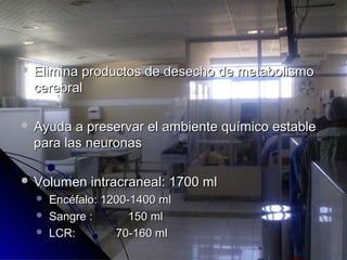  Elimina productos de desecho de metabolismoElimina productos de desecho de metabolismo
cerebralcerebral
 Ayuda a preservar el ambiente químico estableAyuda a preservar el ambiente químico estable
para las neuronaspara las neuronas
 Volumen intracraneal: 1700 mlVolumen intracraneal: 1700 ml
 Encéfalo: 1200-1400 mlEncéfalo: 1200-1400 ml
 Sangre :Sangre : 150 ml150 ml
 LCR:LCR: 70-160 ml70-160 ml
 