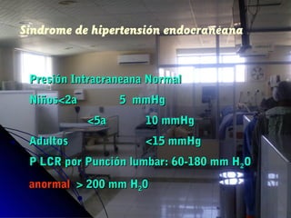 Sindrome de hipertensión endocraneana
Presión Intracraneana NormalPresión Intracraneana Normal
NiñosNiños<<2a2a 5 mmHg5 mmHg
<<5a5a 10 mmHg10 mmHg
AdultosAdultos <15 mmHg<15 mmHg
P LCR por Punción lumbar: 60-180 mm HP LCR por Punción lumbar: 60-180 mm H22OO
anormalanormal >> 200 mm H200 mm H2200
 
