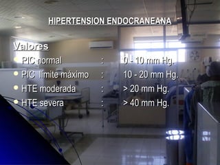 HIPERTENSION ENDOCRANEANAHIPERTENSION ENDOCRANEANA
ValoresValores
 PIC normalPIC normal :: 0 - 10 mm Hg.0 - 10 mm Hg.
 PIC límite máximoPIC límite máximo :: 10 - 20 mm Hg.10 - 20 mm Hg.
 HTE moderadaHTE moderada :: > 20 mm Hg.> 20 mm Hg.
 HTE severaHTE severa :: > 40 mm Hg.> 40 mm Hg.
 
