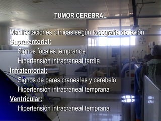 TUMOR CEREBRALTUMOR CEREBRAL
Manifestaciones clínicas según topografía de lesiónManifestaciones clínicas según topografía de lesión
Supratentorial:Supratentorial:
Signos focales tempranosSignos focales tempranos
Hipertensión intracraneal tardíaHipertensión intracraneal tardía
Infratentorial:Infratentorial:
Signos de pares craneales y cerebeloSignos de pares craneales y cerebelo
Hipertensión intracraneal tempranaHipertensión intracraneal temprana
Ventricular:Ventricular:
Hipertensión intracraneal tempranaHipertensión intracraneal temprana
 