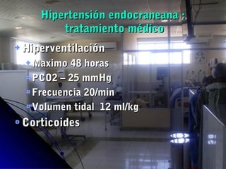 Hipertensión endocraneana :Hipertensión endocraneana :
tratamiento médicotratamiento médico
HiperventilaciónHiperventilación
Maximo 48 horasMaximo 48 horas
PCO2 – 25 mmHgPCO2 – 25 mmHg
Frecuencia 20/minFrecuencia 20/min
Volumen tidal 12 ml/kgVolumen tidal 12 ml/kg
CorticoidesCorticoides
 
