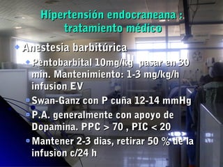 Hipertensión endocraneana :Hipertensión endocraneana :
tratamiento médicotratamiento médico
Anestesia barbitúricaAnestesia barbitúrica
Pentobarbital 10mg/kg pasar en 30Pentobarbital 10mg/kg pasar en 30
min. Mantenimiento: 1-3 mg/kg/hmin. Mantenimiento: 1-3 mg/kg/h
infusion EVinfusion EV
Swan-Ganz con P cuña 12-14 mmHgSwan-Ganz con P cuña 12-14 mmHg
P.A. generalmente con apoyo deP.A. generalmente con apoyo de
Dopamina. PPC > 70 , PIC < 20Dopamina. PPC > 70 , PIC < 20
Mantener 2-3 dias, retirar 50 % de laMantener 2-3 dias, retirar 50 % de la
infusion c/24 hinfusion c/24 h
 