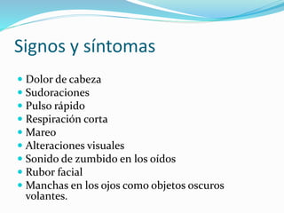 Signos y síntomas 
 Dolor de cabeza 
 Sudoraciones 
 Pulso rápido 
 Respiración corta 
 Mareo 
 Alteraciones visuales 
 Sonido de zumbido en los oídos 
 Rubor facial 
 Manchas en los ojos como objetos oscuros 
volantes. 
 