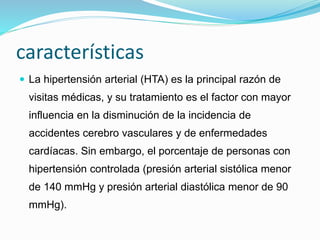 características 
 La hipertensión arterial (HTA) es la principal razón de 
visitas médicas, y su tratamiento es el factor con mayor 
influencia en la disminución de la incidencia de 
accidentes cerebro vasculares y de enfermedades 
cardíacas. Sin embargo, el porcentaje de personas con 
hipertensión controlada (presión arterial sistólica menor 
de 140 mmHg y presión arterial diastólica menor de 90 
mmHg). 
 