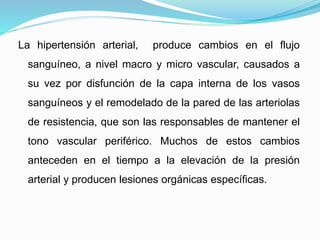 La hipertensión arterial, produce cambios en el flujo 
sanguíneo, a nivel macro y micro vascular, causados a 
su vez por disfunción de la capa interna de los vasos 
sanguíneos y el remodelado de la pared de las arteriolas 
de resistencia, que son las responsables de mantener el 
tono vascular periférico. Muchos de estos cambios 
anteceden en el tiempo a la elevación de la presión 
arterial y producen lesiones orgánicas específicas. 
 