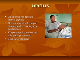 OPCION








2)Continua con tensión
arterial elevada
Derivar al centro de mayor
complejidad en las mejores
condiciones
Vía parenteral con dextrosa
a 14 gotas por minuto.
Realizar proteinuria

 