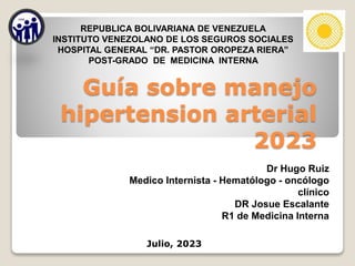 Dr Hugo Ruiz
Medico Internista - Hematólogo - oncólogo
clínico
DR Josue Escalante
R1 de Medicina Interna
REPUBLICA BOLIVARIANA DE VENEZUELA
INSTITUTO VENEZOLANO DE LOS SEGUROS SOCIALES
HOSPITAL GENERAL “DR. PASTOR OROPEZA RIERA”
POST-GRADO DE MEDICINA INTERNA
Julio, 2023
Guía sobre manejo
hipertension arterial
2023
 