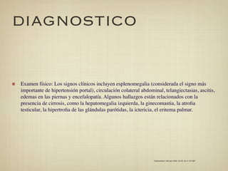 DIAGNOSTICO


Examen físico: Los signos clínicos incluyen esplenomegalia (considerada el signo más
importante de hipertensión portal), circulación colateral abdominal, telangiectasias, ascitis,
edemas en las piernas y encefalopatía. Algunos hallazgos están relacionados con la
presencia de cirrosis, como la hepatomegalia izquierda, la ginecomastia, la atroﬁa
testicular, la hipertroﬁa de las glándulas parótidas, la ictericia, el eritema palmar.




                                                                Gastroenterol. latinoam 2009; Vol 20, No 4: 274-287
 
